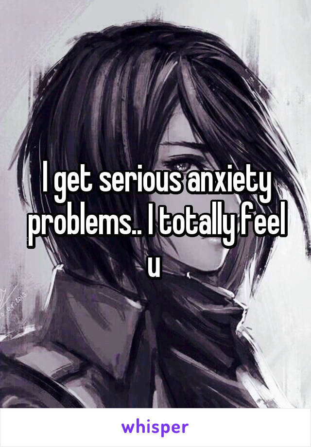 I get serious anxiety problems.. I totally feel u 
