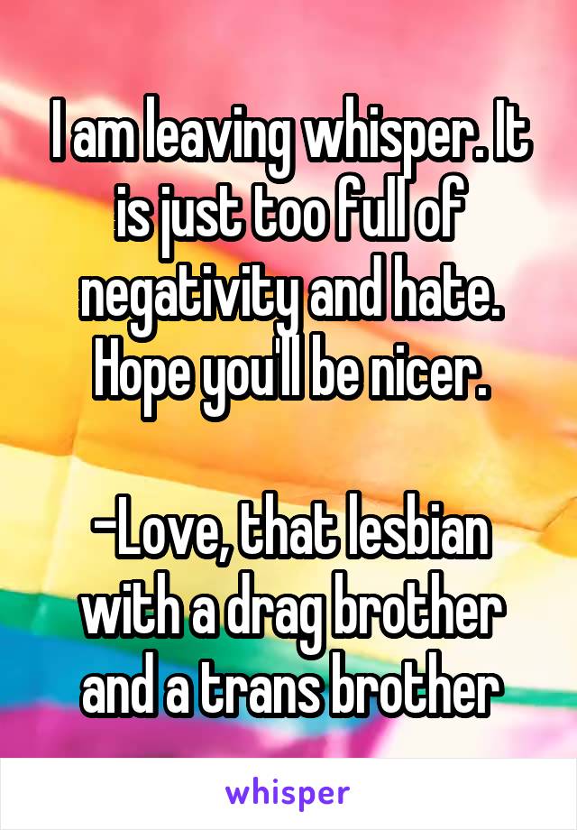 I am leaving whisper. It is just too full of negativity and hate. Hope you'll be nicer.

-Love, that lesbian with a drag brother and a trans brother