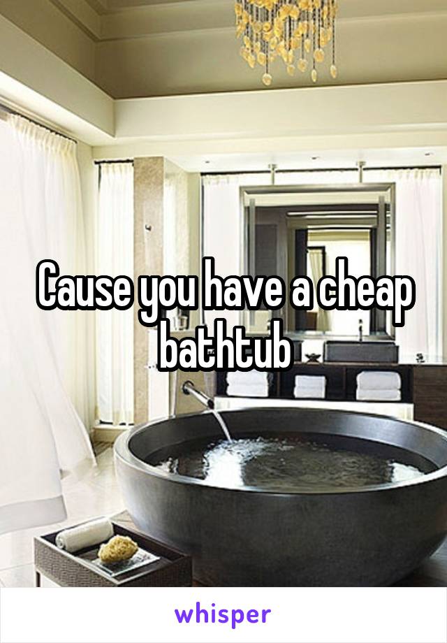 Cause you have a cheap bathtub