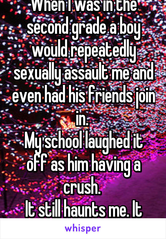 When I was in the second grade a boy would repeatedly sexually assault me and even had his friends join in. 
My school laughed it off as him having a crush. 
It still haunts me. It went on for months