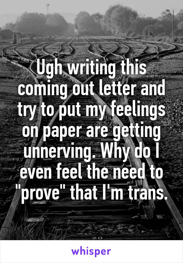 Ugh writing this coming out letter and try to put my feelings on paper are getting unnerving. Why do I even feel the need to "prove" that I'm trans.