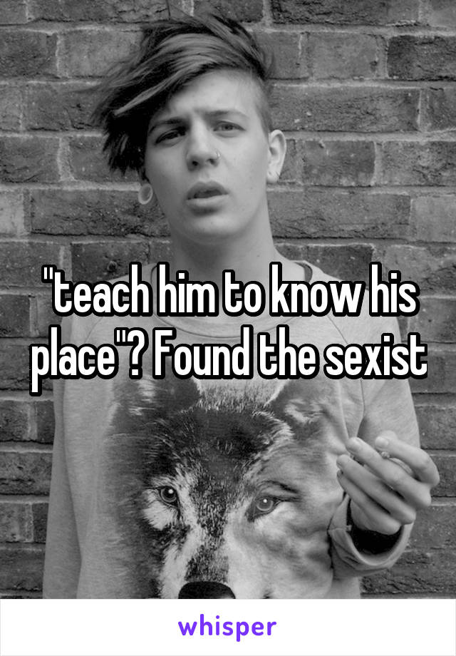 "teach him to know his place"? Found the sexist
