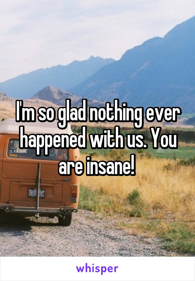 I'm so glad nothing ever happened with us. You are insane! 