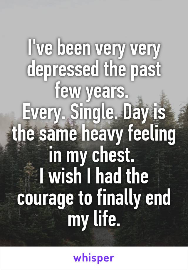I've been very very depressed the past few years. 
Every. Single. Day is the same heavy feeling in my chest. 
I wish I had the courage to finally end my life.