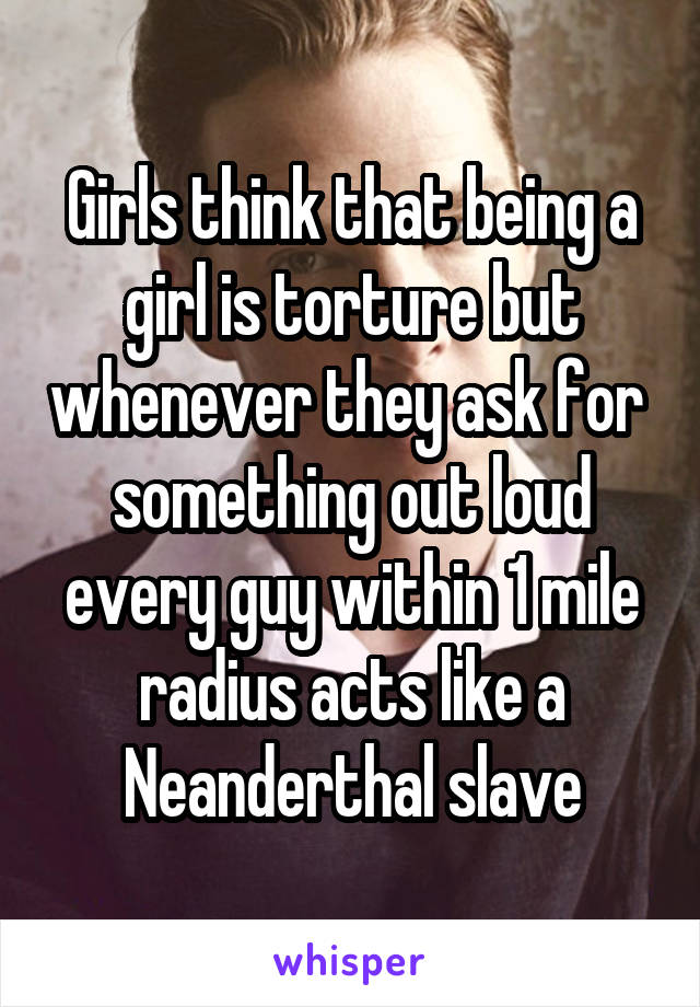 Girls think that being a girl is torture but whenever they ask for  something out loud every guy within 1 mile radius acts like a Neanderthal slave