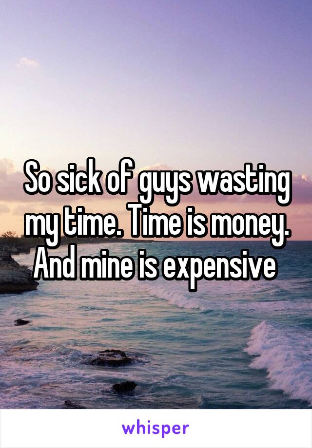 So sick of guys wasting my time. Time is money. And mine is expensive 