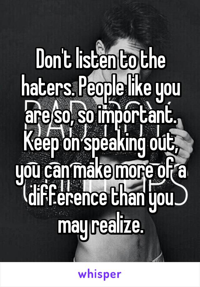 Don't listen to the haters. People like you are so, so important. Keep on speaking out, you can make more of a difference than you may realize.