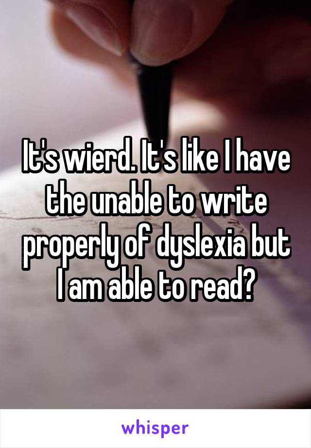 It's wierd. It's like I have the unable to write properly of dyslexia but I am able to read?