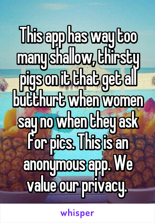 This app has way too many shallow, thirsty pigs on it that get all butthurt when women say no when they ask for pics. This is an anonymous app. We value our privacy. 