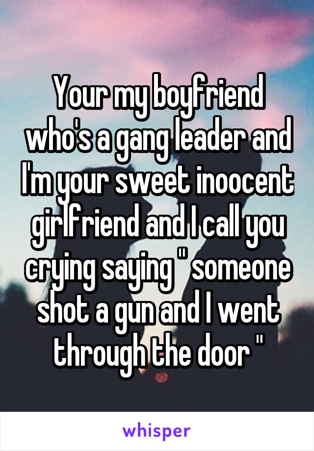 Your my boyfriend who's a gang leader and I'm your sweet inoocent girlfriend and I call you crying saying " someone shot a gun and I went through the door "