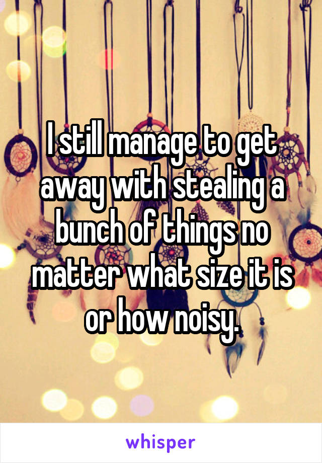 I still manage to get away with stealing a bunch of things no matter what size it is or how noisy.