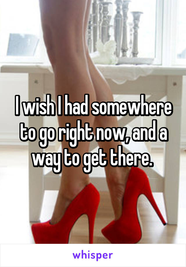 I wish I had somewhere to go right now, and a way to get there. 