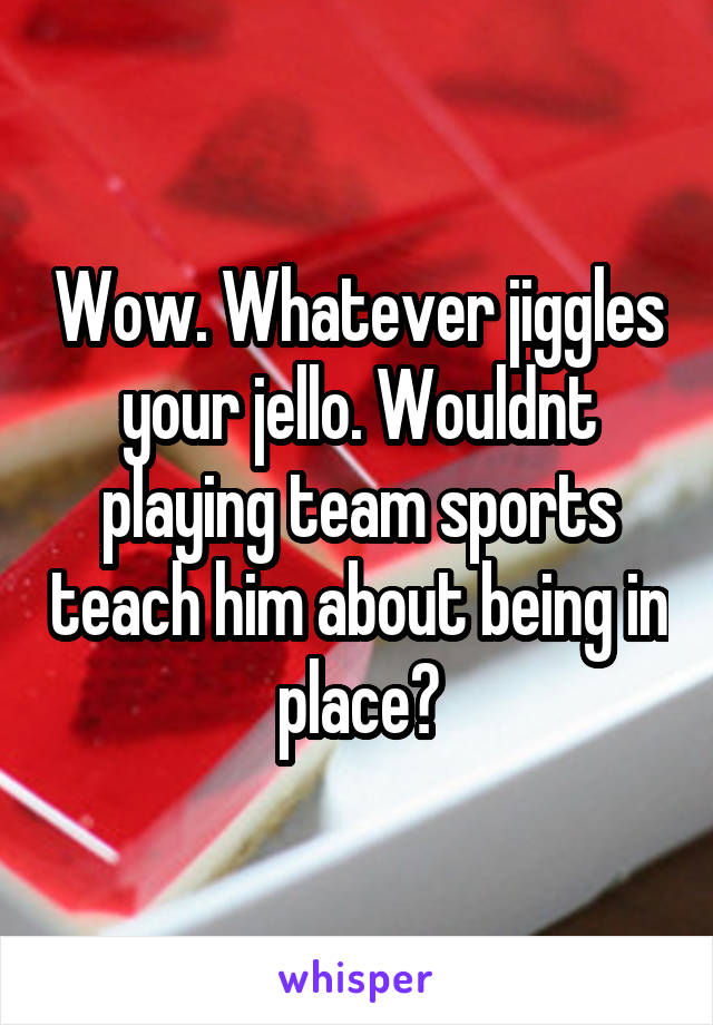 Wow. Whatever jiggles your jello. Wouldnt playing team sports teach him about being in place?