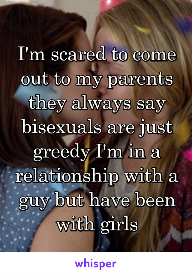 I'm scared to come out to my parents they always say bisexuals are just greedy I'm in a relationship with a guy but have been with girls