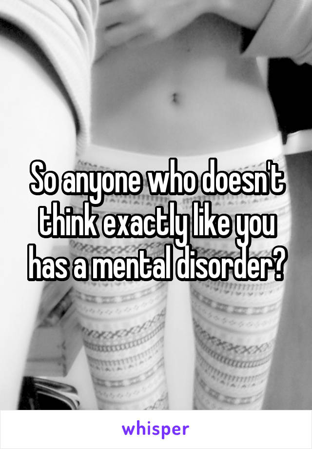 So anyone who doesn't think exactly like you has a mental disorder?