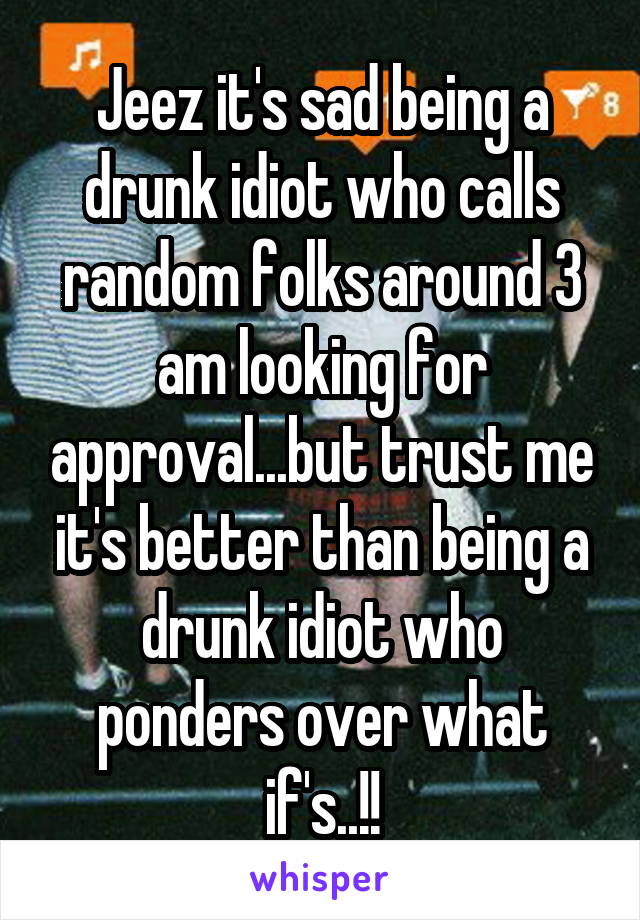 Jeez it's sad being a drunk idiot who calls random folks around 3 am looking for approval...but trust me it's better than being a drunk idiot who ponders over what if's..!!