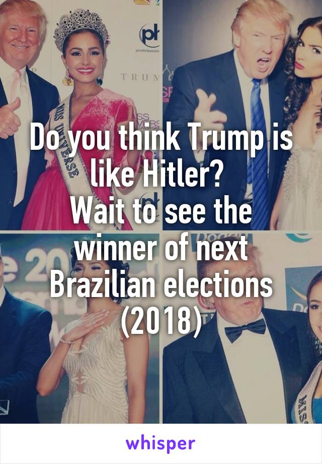 Do you think Trump is like Hitler? 
Wait to see the winner of next Brazilian elections
(2018)
