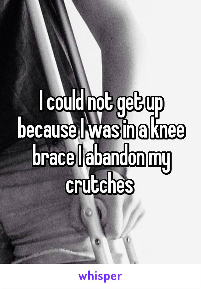 I could not get up because I was in a knee brace I abandon my crutches 