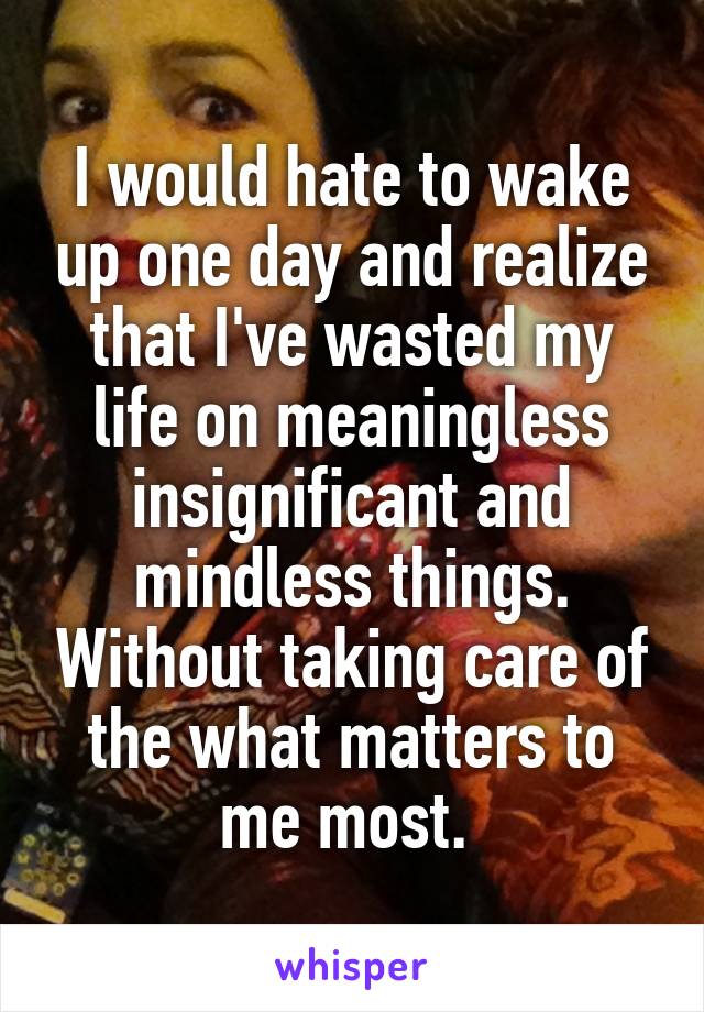 I would hate to wake up one day and realize that I've wasted my life on meaningless insignificant and mindless things. Without taking care of the what matters to me most. 