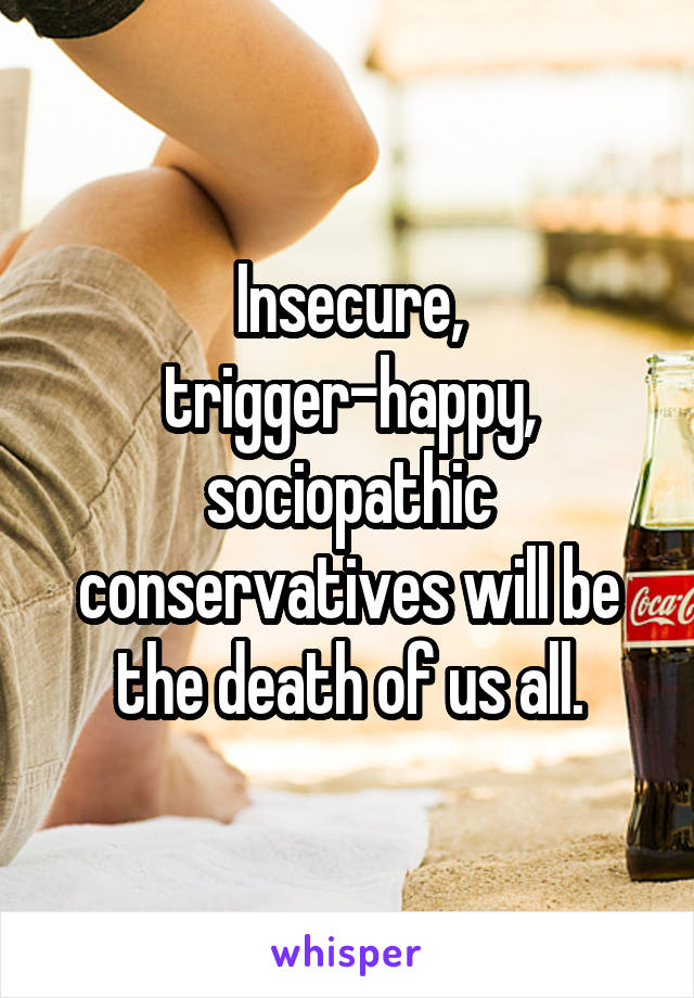 Insecure, trigger-happy, sociopathic conservatives will be the death of us all.