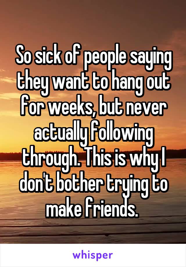 So sick of people saying they want to hang out for weeks, but never actually following through. This is why I don't bother trying to make friends. 