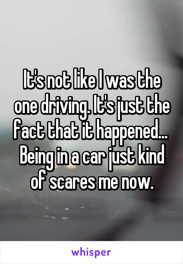 It's not like I was the one driving. It's just the fact that it happened... 
Being in a car just kind of scares me now.