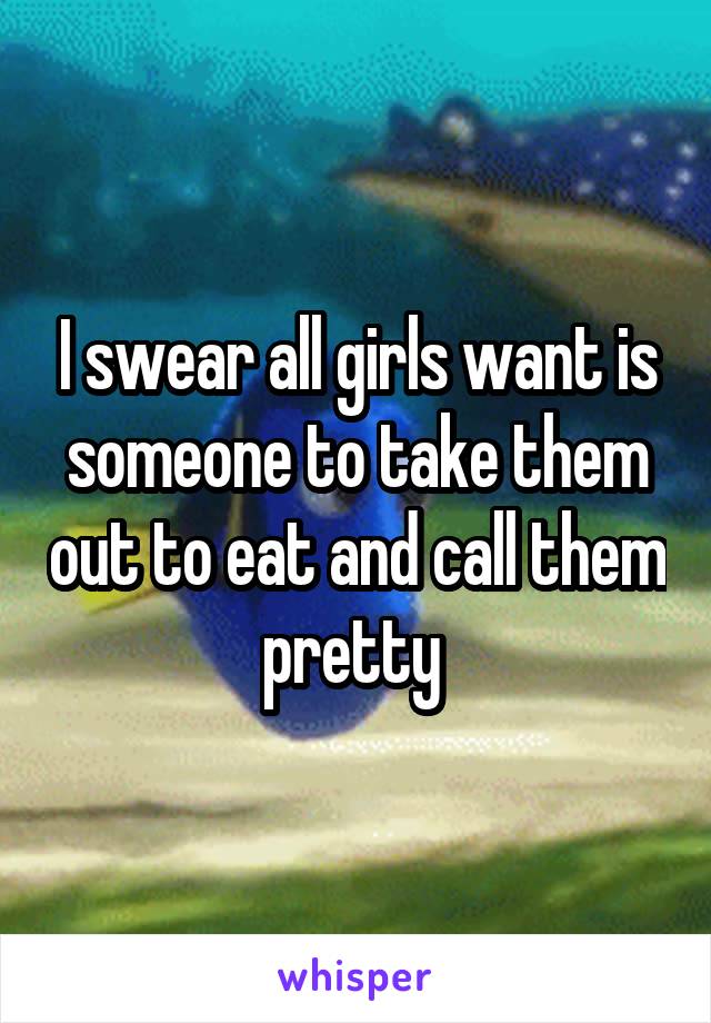 I swear all girls want is someone to take them out to eat and call them pretty 