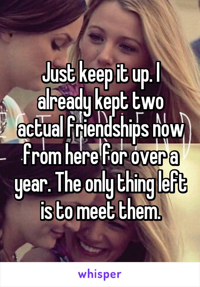 Just keep it up. I already kept two actual friendships now from here for over a year. The only thing left is to meet them.