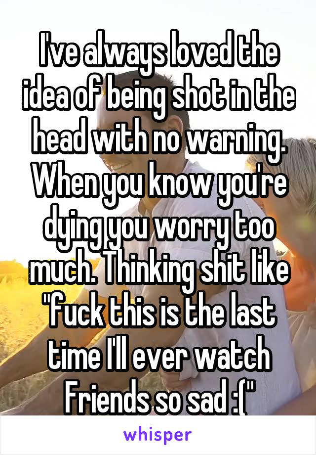 I've always loved the idea of being shot in the head with no warning. When you know you're dying you worry too much. Thinking shit like "fuck this is the last time I'll ever watch Friends so sad :("