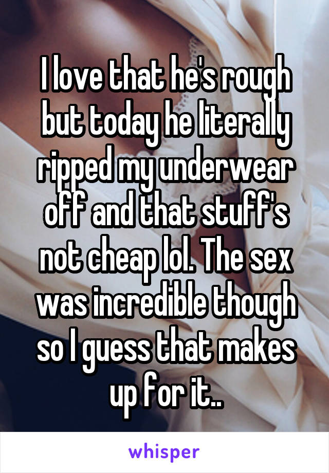I love that he's rough but today he literally ripped my underwear off and that stuff's not cheap lol. The sex was incredible though so I guess that makes up for it..