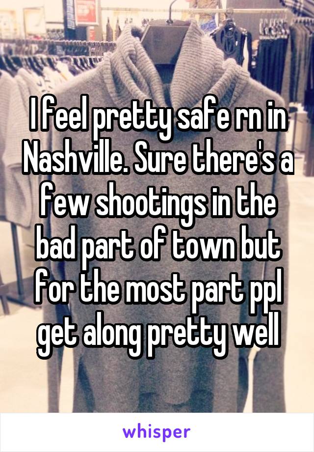 I feel pretty safe rn in Nashville. Sure there's a few shootings in the bad part of town but for the most part ppl get along pretty well
