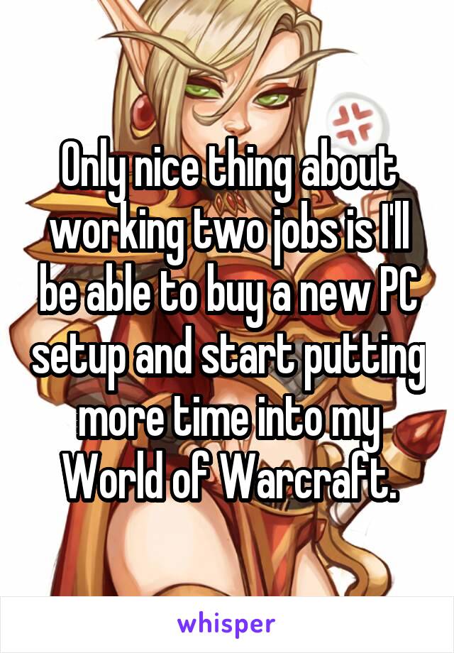 Only nice thing about working two jobs is I'll be able to buy a new PC setup and start putting more time into my World of Warcraft.