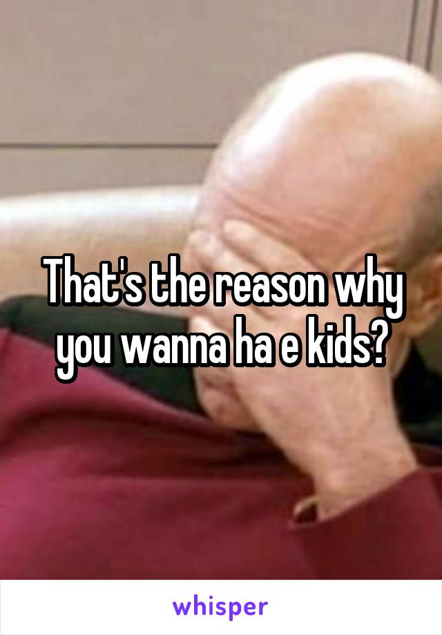 That's the reason why you wanna ha e kids?
