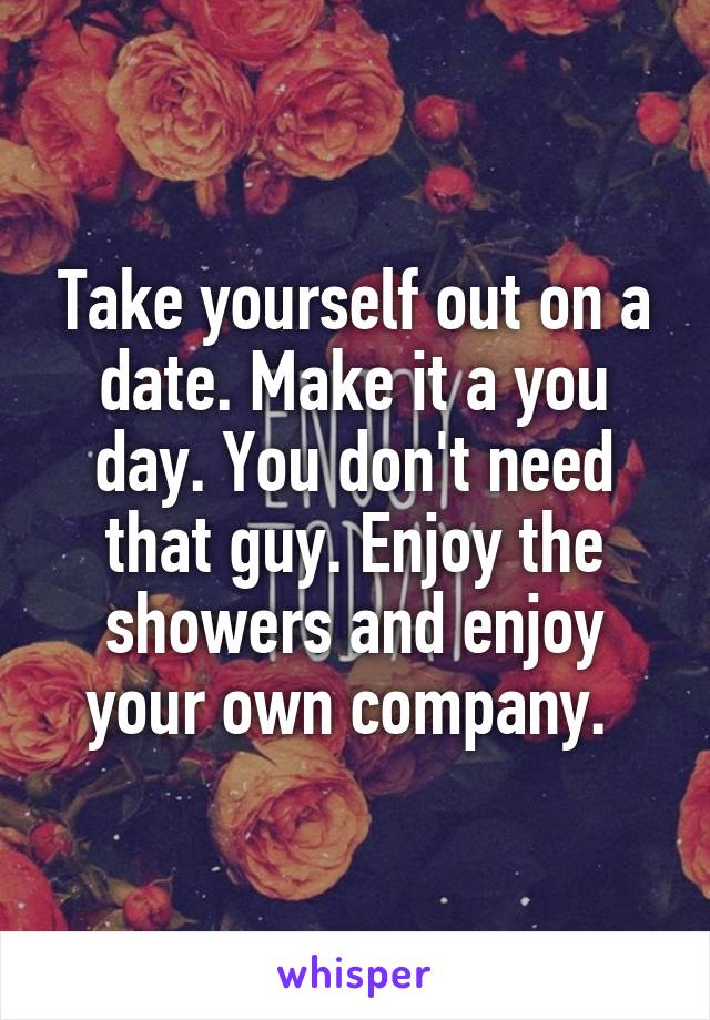 Take yourself out on a date. Make it a you day. You don't need that guy. Enjoy the showers and enjoy your own company. 