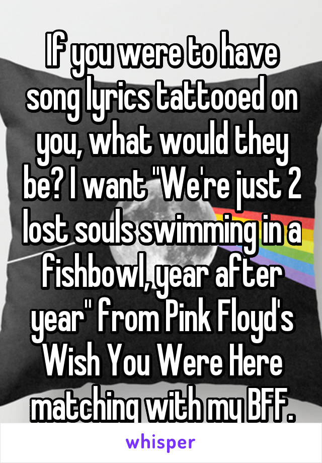 If you were to have song lyrics tattooed on you, what would they be? I want "We're just 2 lost souls swimming in a fishbowl, year after year" from Pink Floyd's Wish You Were Here matching with my BFF.