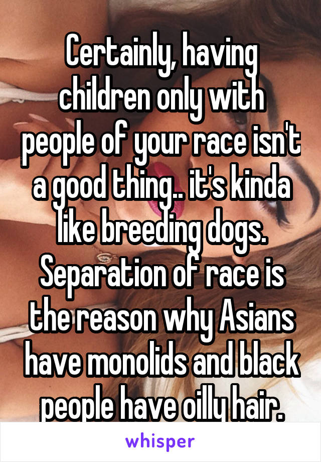 Certainly, having children only with people of your race isn't a good thing.. it's kinda like breeding dogs. Separation of race is the reason why Asians have monolids and black people have oilly hair.