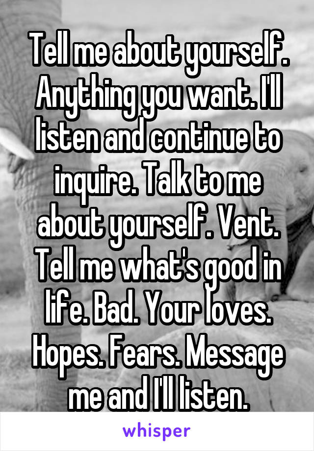 Tell me about yourself. Anything you want. I'll listen and continue to inquire. Talk to me about yourself. Vent. Tell me what's good in life. Bad. Your loves. Hopes. Fears. Message me and I'll listen.