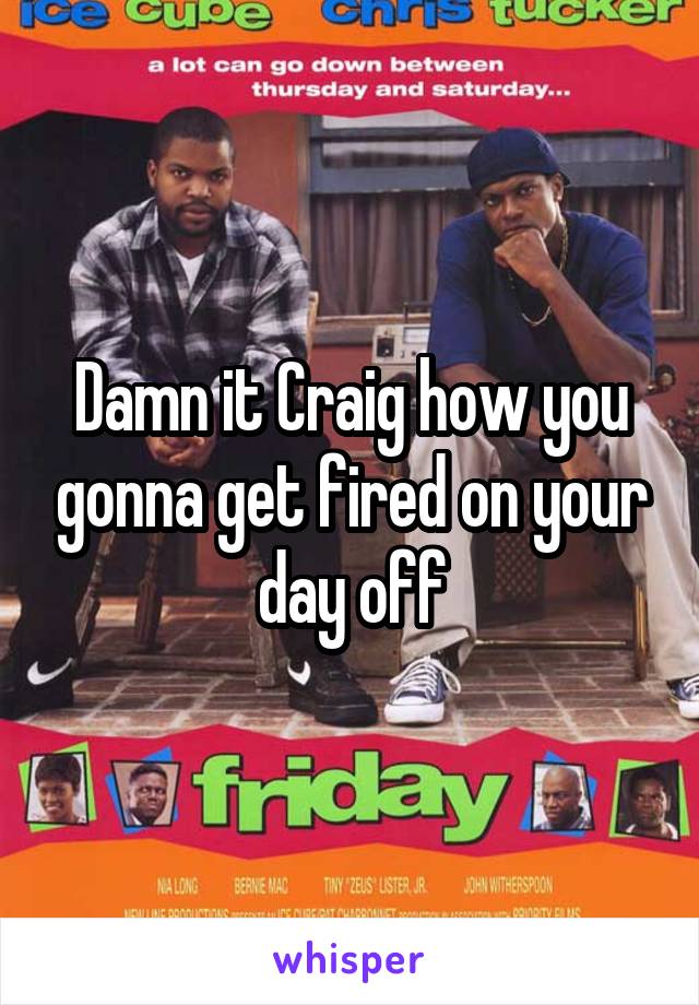 Damn it Craig how you gonna get fired on your day off