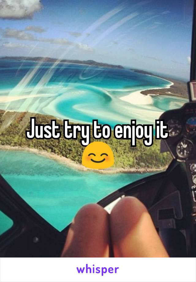 Just try to enjoy it 😊