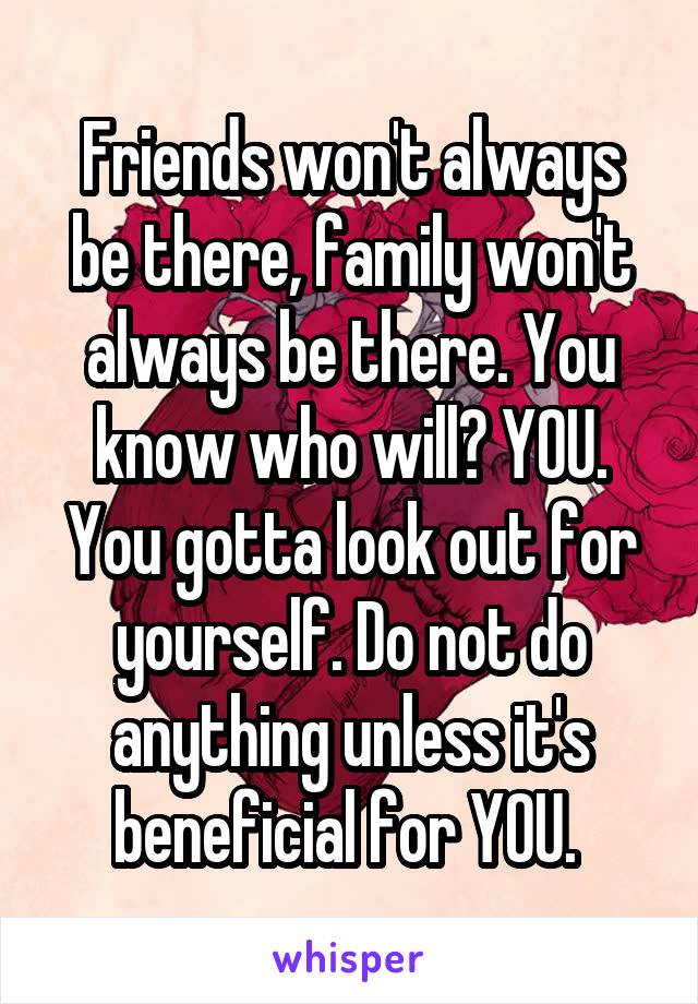 Friends won't always be there, family won't always be there. You know who will? YOU. You gotta look out for yourself. Do not do anything unless it's beneficial for YOU. 