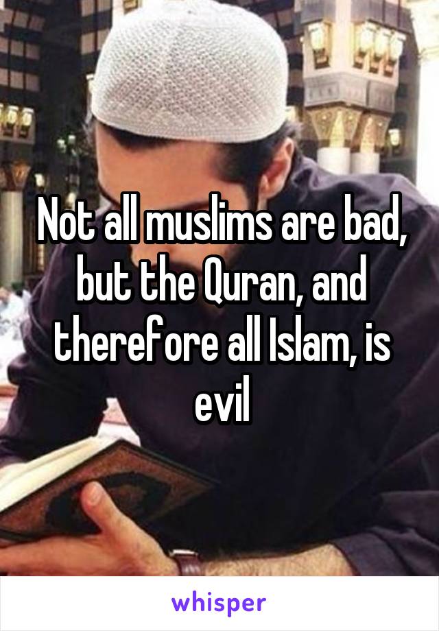 Not all muslims are bad, but the Quran, and therefore all Islam, is evil
