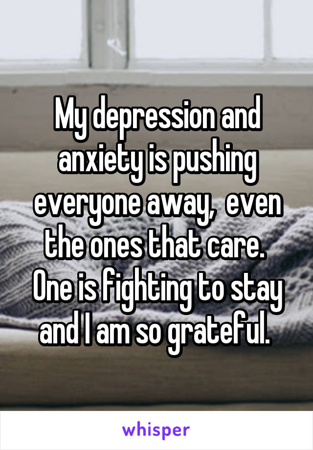 My depression and anxiety is pushing everyone away,  even the ones that care. 
One is fighting to stay and I am so grateful. 