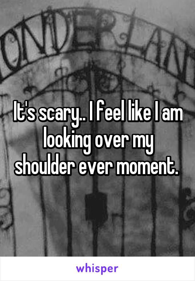 It's scary.. I feel like I am looking over my shoulder ever moment. 