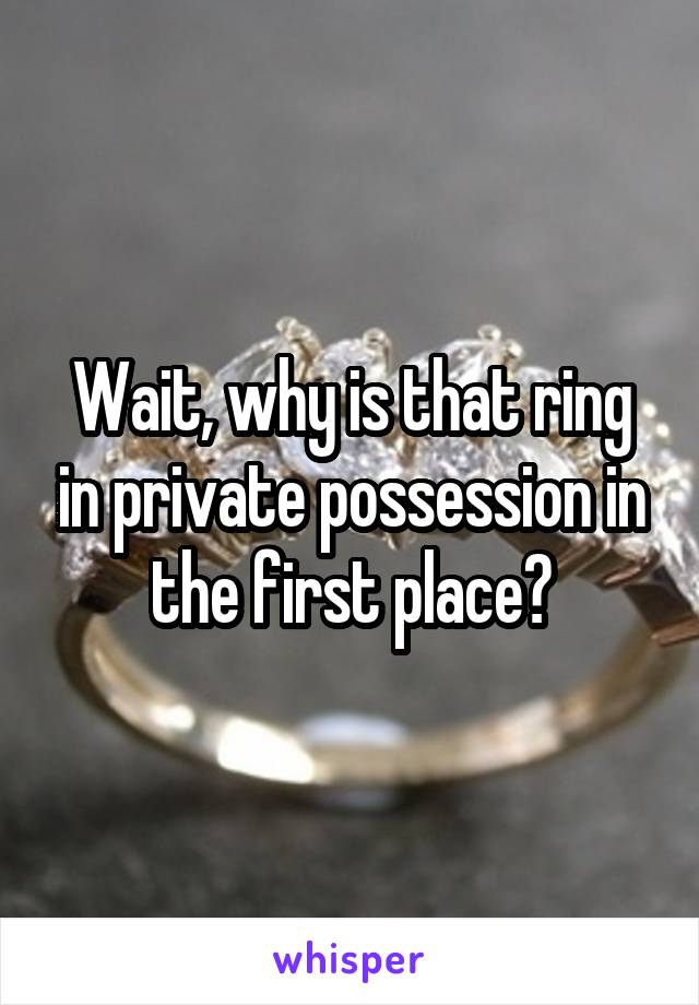 Wait, why is that ring in private possession in the first place?