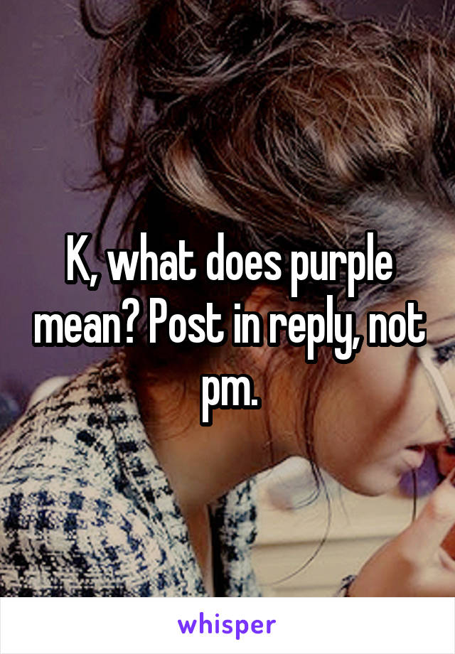 K, what does purple mean? Post in reply, not pm.