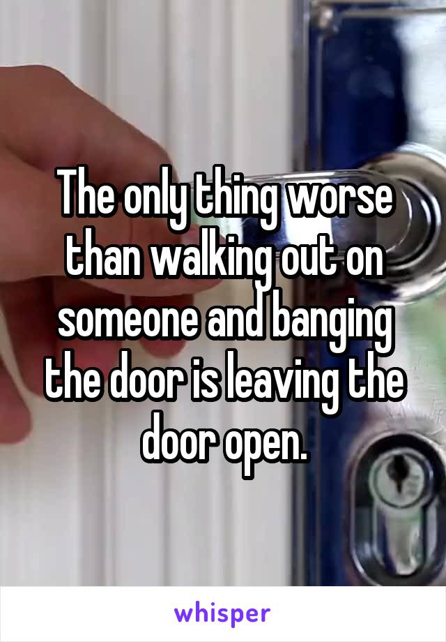 The only thing worse than walking out on someone and banging the door is leaving the door open.