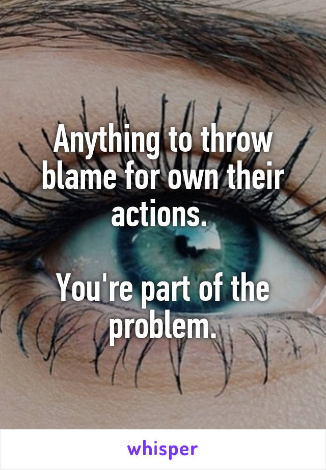 Anything to throw blame for own their actions. 

You're part of the problem.