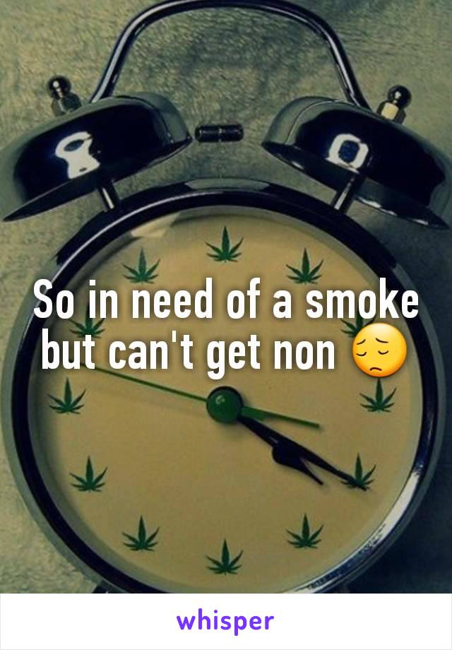 So in need of a smoke but can't get non 😔