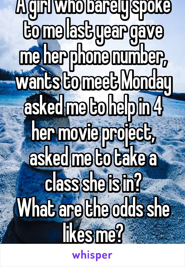A girl who barely spoke to me last year gave me her phone number, wants to meet Monday asked me to help in 4 her movie project, asked me to take a class she is in?
What are the odds she likes me?
