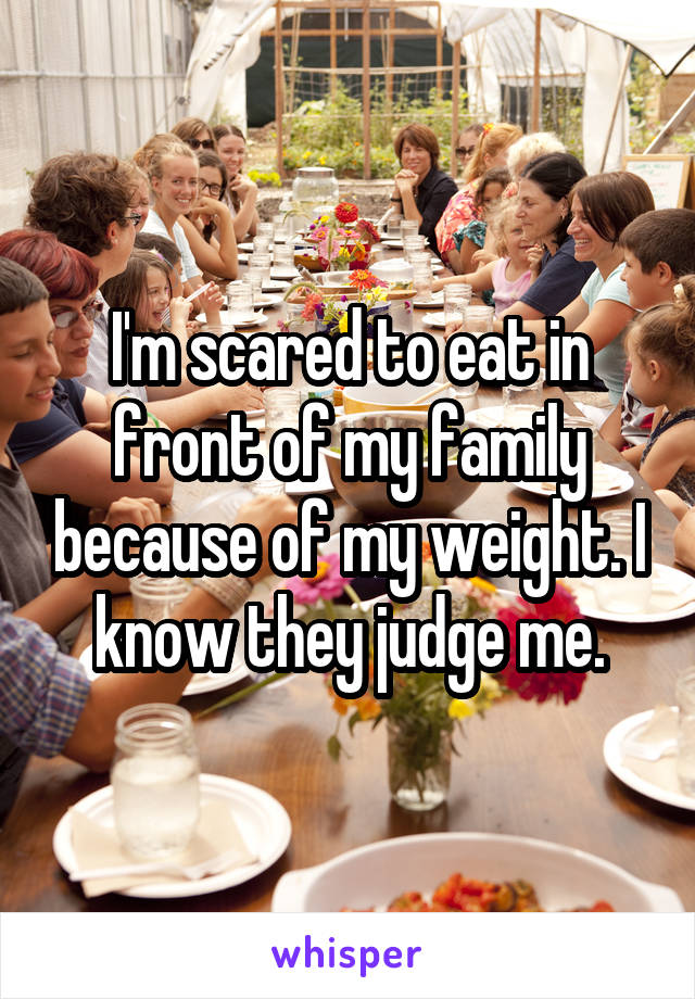 I'm scared to eat in front of my family because of my weight. I know they judge me.